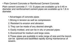• Advantages of concrete pipes
1.Strong in tension as well as compression.
2. Resistant to erosion and abrasion.
3. They can be made of any desired strength.
4. Easily molded, and can be in situ or precast pipes.
5. Economical for medium and large sizes.
6.These pipes are available in wide range of size and the trench
can be opened and backfilled rapidly during maintenance of
sewers.
• Plain Cement Concrete or Reinforced Cement Concrete
Plain cement concrete (1: 1.5: 3) pipes are available up to 0.45 m
diameter and reinforcement cement pipes are available up to 1.8 m
diameter.
 
