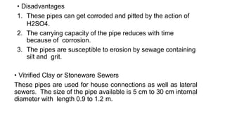 • Disadvantages
1. These pipes can get corroded and pitted by the action of
H2SO4.
2. The carrying capacity of the pipe reduces with time
because of corrosion.
3. The pipes are susceptible to erosion by sewage containing
silt and grit.
• Vitrified Clay or Stoneware Sewers
These pipes are used for house connections as well as lateral
sewers. The size of the pipe available is 5 cm to 30 cm internal
diameter with length 0.9 to 1.2 m.
 