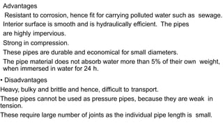 Advantages
Resistant to corrosion, hence fit for carrying polluted water such as sewage.
Interior surface is smooth and is hydraulically efficient. The pipes
are highly impervious.
Strong in compression.
These pipes are durable and economical for small diameters.
The pipe material does not absorb water more than 5% of their own weight,
when immersed in water for 24 h.
• Disadvantages
Heavy, bulky and brittle and hence, difficult to transport.
These pipes cannot be used as pressure pipes, because they are weak in
tension.
These require large number of joints as the individual pipe length is small.
 
