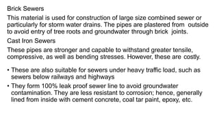 Brick Sewers
This material is used for construction of large size combined sewer or
particularly for storm water drains. The pipes are plastered from outside
to avoid entry of tree roots and groundwater through brick joints.
Cast Iron Sewers
These pipes are stronger and capable to withstand greater tensile,
compressive, as well as bending stresses. However, these are costly.
• These are also suitable for sewers under heavy traffic load, such as
sewers below railways and highways
• They form 100% leak proof sewer line to avoid groundwater
contamination. They are less resistant to corrosion; hence, generally
lined from inside with cement concrete, coal tar paint, epoxy, etc.
 