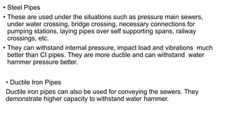 • Steel Pipes
• These are used under the situations such as pressure main sewers,
under water crossing, bridge crossing, necessary connections for
pumping stations, laying pipes over self supporting spans, railway
crossings, etc.
• They can withstand internal pressure, impact load and vibrations much
better than CI pipes. They are more ductile and can withstand water
hammer pressure better.
• Ductile Iron Pipes
Ductile iron pipes can also be used for conveying the sewers. They
demonstrate higher capacity to withstand water hammer.
 