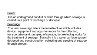 Sewer
It is an underground conduit or drain through which sewage is
carried to a point of discharge or disposal.
Sewerage
The term sewerage refers the infrastructure which includes
device, equipment and appurtenances for the collection,
transportation and pumping of sewage, but excluding works for
the treatment of sewage. Basically it is a water carriage system
designed and constructed for collecting and carrying of sewage
through sewers.
 