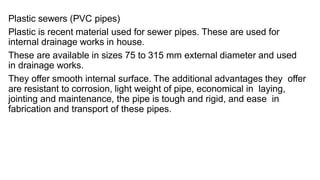 Plastic sewers (PVC pipes)
Plastic is recent material used for sewer pipes. These are used for
internal drainage works in house.
These are available in sizes 75 to 315 mm external diameter and used
in drainage works.
They offer smooth internal surface. The additional advantages they offer
are resistant to corrosion, light weight of pipe, economical in laying,
jointing and maintenance, the pipe is tough and rigid, and ease in
fabrication and transport of these pipes.
 