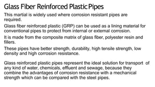 Glass Fiber Reinforced PlasticPipes
This martial is widely used where corrosion resistant pipes are
required.
Glass fiber reinforced plastic (GRP) can be used as a lining material for
conventional pipes to protect from internal or external corrosion.
It is made from the composite matrix of glass fiber, polyester resin and
fillers.
These pipes have better strength, durability, high tensile strength, low
density and high corrosion resistance.
Glass reinforced plastic pipes represent the ideal solution for transport of
any kind of water, chemicals, effluent and sewage, because they
combine the advantages of corrosion resistance with a mechanical
strength which can be compared with the steel pipes.
 