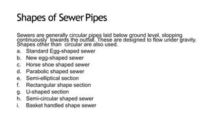 Shapes of SewerPipes
Sewers are generally circular pipes laid below ground level, slopping
continuously towards the outfall. These are designed to flow under gravity.
Shapes other than circular are also used.
a. Standard Egg-shaped sewer
b. New egg-shaped sewer
c. Horse shoe shaped sewer
d. Parabolic shaped sewer
e. Semi-elliptical section
f. Rectangular shape section
g. U-shaped section
h. Semi-circular shaped sewer
i. Basket handled shape sewer
 