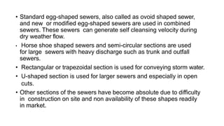 • Standard egg-shaped sewers, also called as ovoid shaped sewer,
and new or modified egg-shaped sewers are used in combined
sewers. These sewers can generate self cleansing velocity during
dry weather flow.
• Horse shoe shaped sewers and semi-circular sections are used
for large sewers with heavy discharge such as trunk and outfall
sewers.
• Rectangular or trapezoidal section is used for conveying storm water.
• U-shaped section is used for larger sewers and especially in open
cuts.
• Other sections of the sewers have become absolute due to difficulty
in construction on site and non availability of these shapes readily
in market.
 