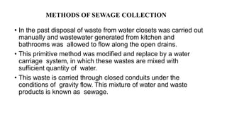 • In the past disposal of waste from water closets was carried out
manually and wastewater generated from kitchen and
bathrooms was allowed to flow along the open drains.
• This primitive method was modified and replace by a water
carriage system, in which these wastes are mixed with
sufficient quantity of water.
• This waste is carried through closed conduits under the
conditions of gravity flow. This mixture of water and waste
products is known as sewage.
METHODS OF SEWAGE COLLECTION
 