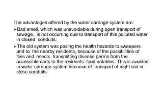 The advantages offered by the water carriage system are:
Bad smell, which was unavoidable during open transport of
sewage, is not occurring due to transport of this polluted water
in closed conduits.
The old system was posing the health hazards to sweepers
and to the nearby residents, because of the possibilities of
flies and insects transmitting disease germs from the
accessible carts to the residents food eatables. This is avoided
in water carriage system because of transport of night soil in
close conduits.
 