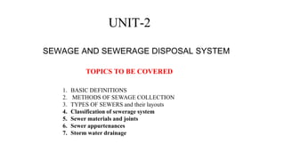 UNIT-2
SEWAGE AND SEWERAGE DISPOSAL SYSTEM
TOPICS TO BE COVERED
1. BASIC DEFINITIONS
2. METHODS OF SEWAGE COLLECTION
3. TYPES OF SEWERS and their layouts
4. Classification of sewerage system
5. Sewer materials and joints
6. Sewer appurtenances
7. Storm water drainage
 
