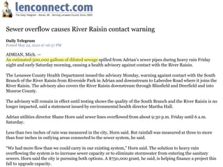 Sewer overflow causes River Raisin contact warning
Daily Telegram
Posted May 24, 2010 @ 06:57 PM

ADRIAN, Mich. —
An estimated 500,000 gallons of diluted sewage spilled from Adrian’s sewer pipes during heavy rain Friday
night and early Saturday morning, causing a health advisory against contact with the River Raisin.

The Lenawee County Health Department issued the advisory Monday, warning against contact with the South
Branch of the River Raisin from Riverside Park in Adrian and downstream to Laberdee Road where it joins the
River Raisin. The advisory also covers the River Raisin downstream through Blissfield and Deerfield and into
Monroe County.

The advisory will remain in effect until testing shows the quality of the South Branch and the River Raisin is no
longer impacted, said a statement issued by environmental health director Martha Hall.

Adrian utilities director Shane Horn said sewer lines overflowed from about 9:30 p.m. Friday until 6 a.m.
Saturday.

Less than two inches of rain was measured in the city, Horn said. But rainfall was measured at three to more
than four inches in outlying areas connected to the sewer system, he said.

“We had more flow than we could carry in our existing system,” Horn said. The solution to heavy rain
overflowing the system is to increase sewer capacity or to eliminate stormwater from entering the sanitary
sewers. Horn said the city is pursuing both options. A $750,000 grant, he said, is helping finance a project this
fall to upgrade capacity.
 