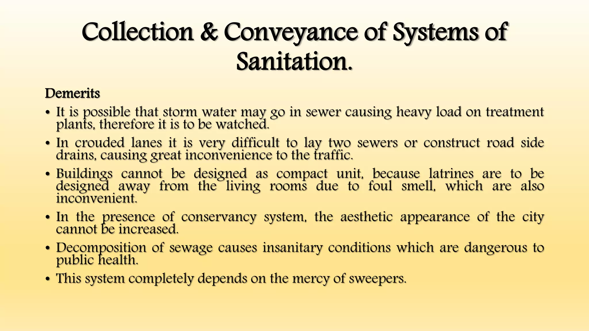 Collection & Conveyance of Systems of
Sanitation.
Demerits
• It is possible that storm water may go in sewer causing heavy load on treatment
plants, therefore it is to be watched.
• In crouded lanes it is very difficult to lay two sewers or construct road side
drains, causing great inconvenience to the traffic.
• Buildings cannot be designed as compact unit, because latrines are to be
designed away from the living rooms due to foul smell, which are also
inconvenient.
• In the presence of conservancy system, the aesthetic appearance of the city
cannot be increased.
• Decomposition of sewage causes insanitary conditions which are dangerous to
public health.
• This system completely depends on the mercy of sweepers.
 