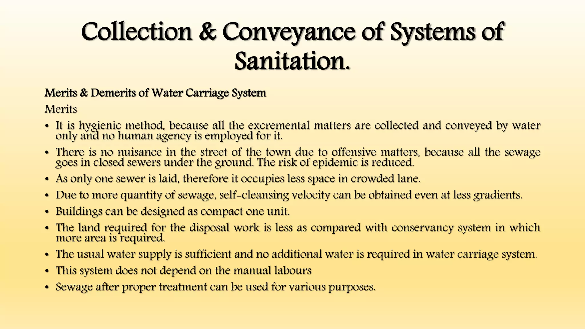 Collection & Conveyance of Systems of
Sanitation.
Merits & Demerits of Water Carriage System
Merits
• It is hygienic method, because all the excremental matters are collected and conveyed by water
only and no human agency is employed for it.
• There is no nuisance in the street of the town due to offensive matters, because all the sewage
goes in closed sewers under the ground. The risk of epidemic is reduced.
• As only one sewer is laid, therefore it occupies less space in crowded lane.
• Due to more quantity of sewage, self-cleansing velocity can be obtained even at less gradients.
• Buildings can be designed as compact one unit.
• The land required for the disposal work is less as compared with conservancy system in which
more area is required.
• The usual water supply is sufficient and no additional water is required in water carriage system.
• This system does not depend on the manual labours
• Sewage after proper treatment can be used for various purposes.
 