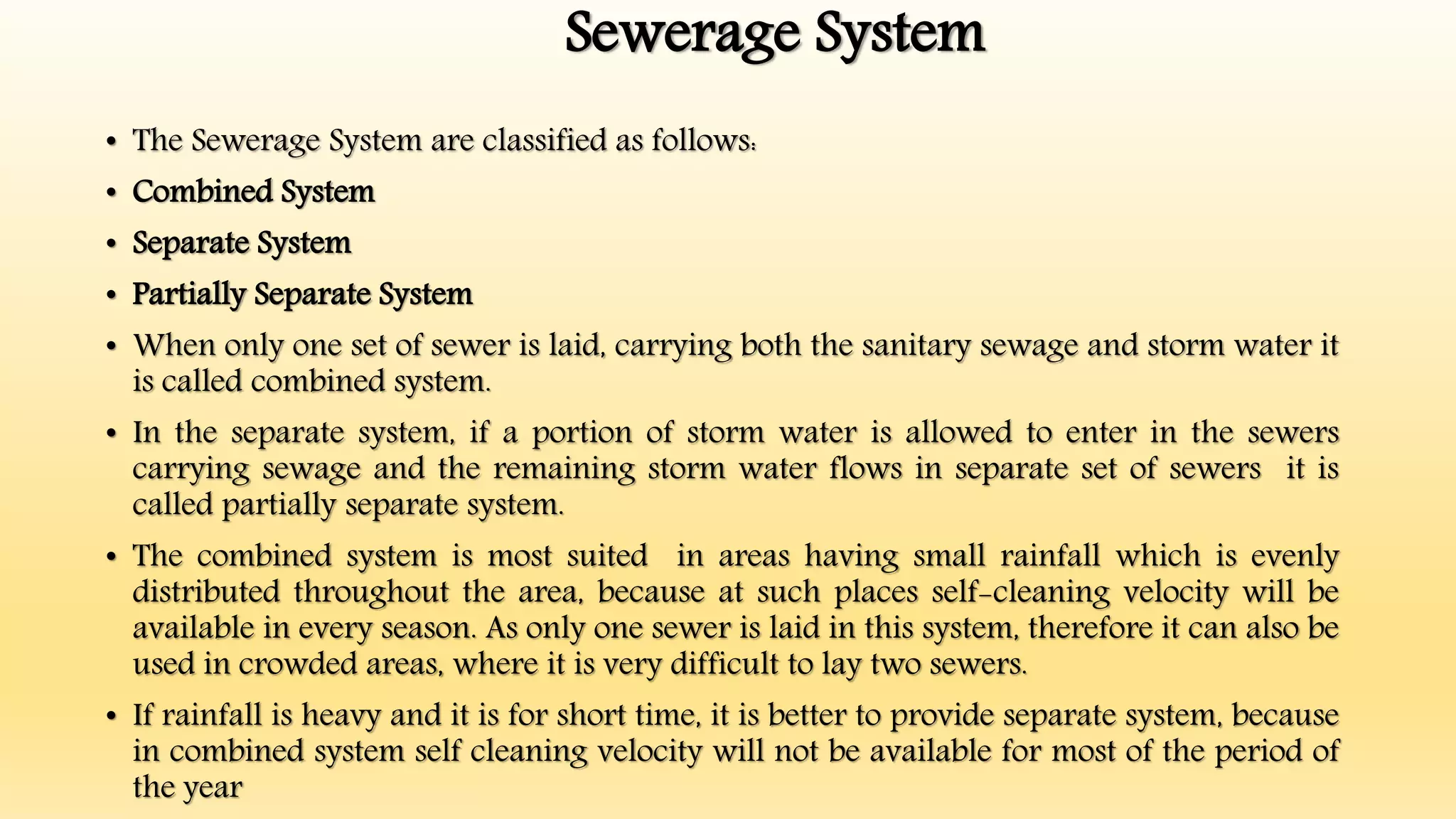 Sewerage System
• The Sewerage System are classified as follows:
• Combined System
• Separate System
• Partially Separate System
• When only one set of sewer is laid, carrying both the sanitary sewage and storm water it
is called combined system.
• In the separate system, if a portion of storm water is allowed to enter in the sewers
carrying sewage and the remaining storm water flows in separate set of sewers it is
called partially separate system.
• The combined system is most suited in areas having small rainfall which is evenly
distributed throughout the area, because at such places self-cleaning velocity will be
available in every season. As only one sewer is laid in this system, therefore it can also be
used in crowded areas, where it is very difficult to lay two sewers.
• If rainfall is heavy and it is for short time, it is better to provide separate system, because
in combined system self cleaning velocity will not be available for most of the period of
the year
 