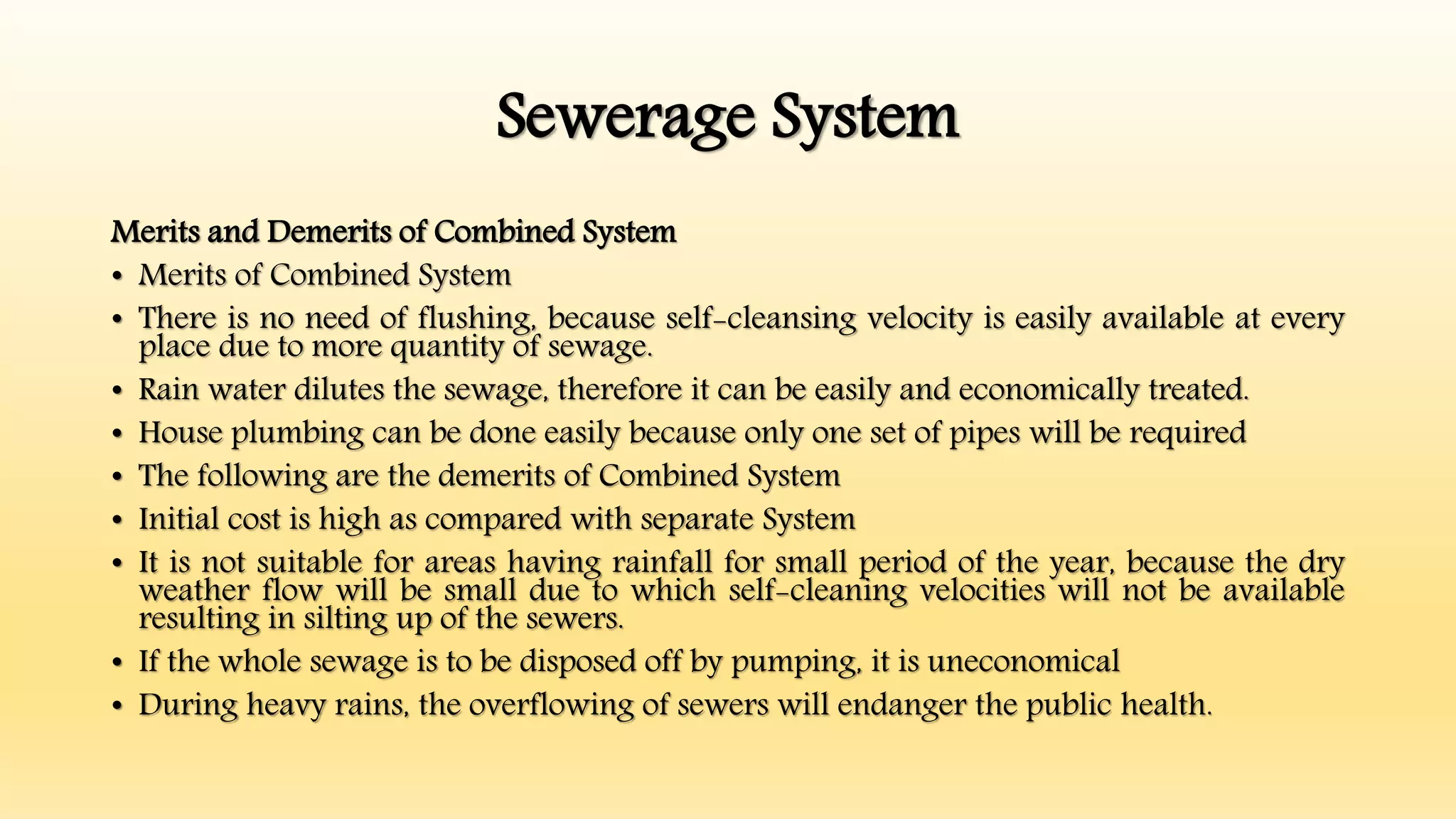 Sewerage System
Merits and Demerits of Combined System
• Merits of Combined System
• There is no need of flushing, because self-cleansing velocity is easily available at every
place due to more quantity of sewage.
• Rain water dilutes the sewage, therefore it can be easily and economically treated.
• House plumbing can be done easily because only one set of pipes will be required
• The following are the demerits of Combined System
• Initial cost is high as compared with separate System
• It is not suitable for areas having rainfall for small period of the year, because the dry
weather flow will be small due to which self-cleaning velocities will not be available
resulting in silting up of the sewers.
• If the whole sewage is to be disposed off by pumping, it is uneconomical
• During heavy rains, the overflowing of sewers will endanger the public health.
 