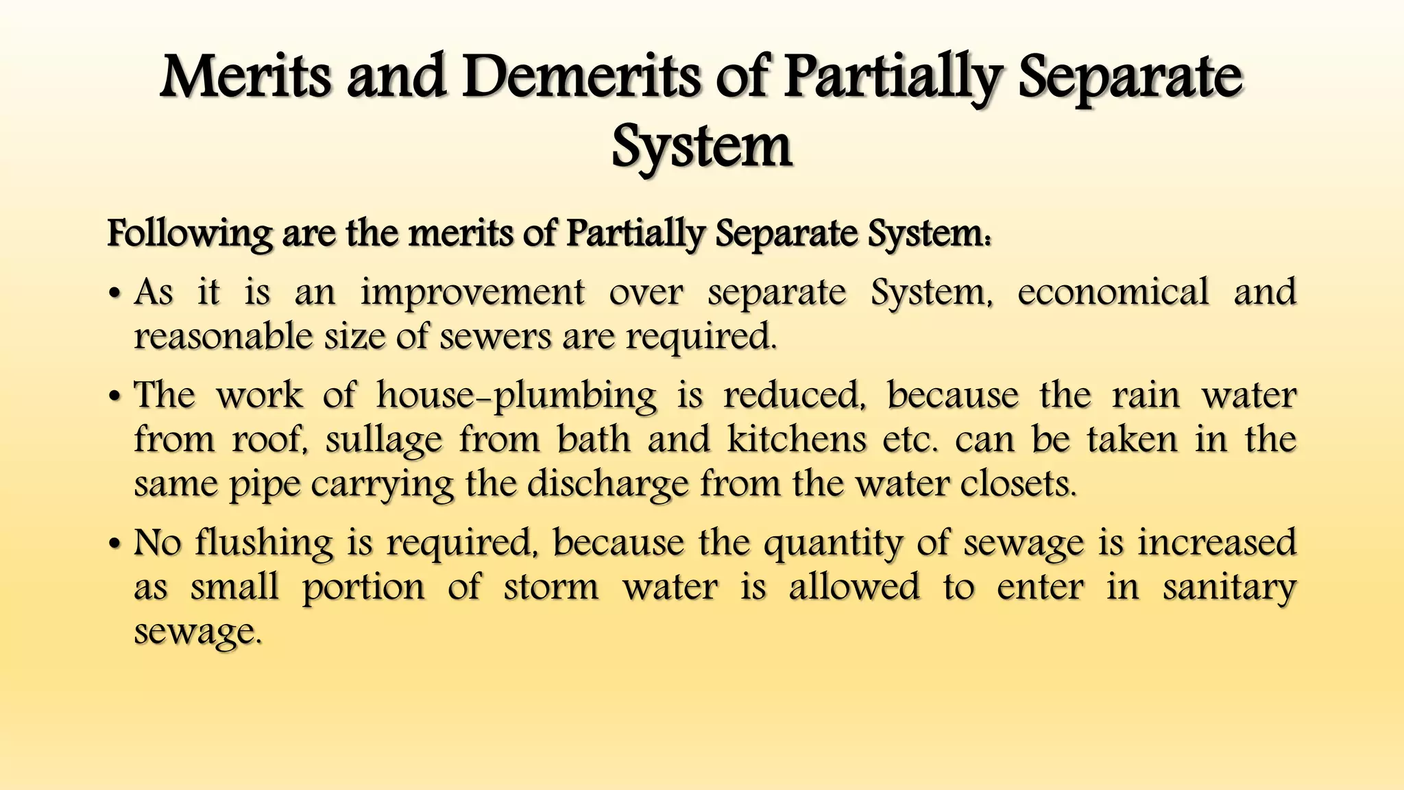 Merits and Demerits of Partially Separate
System
Following are the merits of Partially Separate System:
• As it is an improvement over separate System, economical and
reasonable size of sewers are required.
• The work of house-plumbing is reduced, because the rain water
from roof, sullage from bath and kitchens etc. can be taken in the
same pipe carrying the discharge from the water closets.
• No flushing is required, because the quantity of sewage is increased
as small portion of storm water is allowed to enter in sanitary
sewage.
 