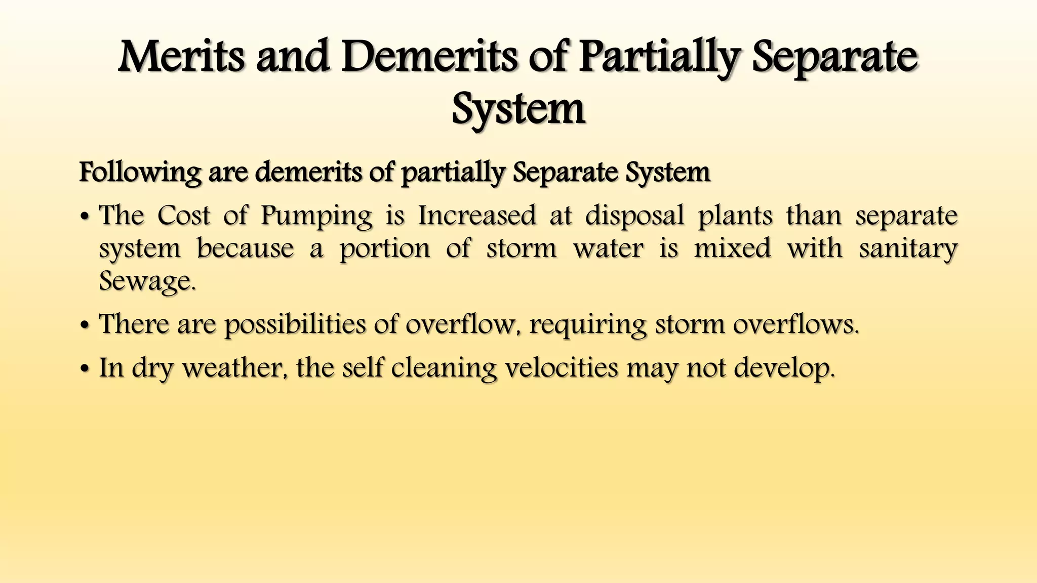Merits and Demerits of Partially Separate
System
Following are demerits of partially Separate System
• The Cost of Pumping is Increased at disposal plants than separate
system because a portion of storm water is mixed with sanitary
Sewage.
• There are possibilities of overflow, requiring storm overflows.
• In dry weather, the self cleaning velocities may not develop.
 
