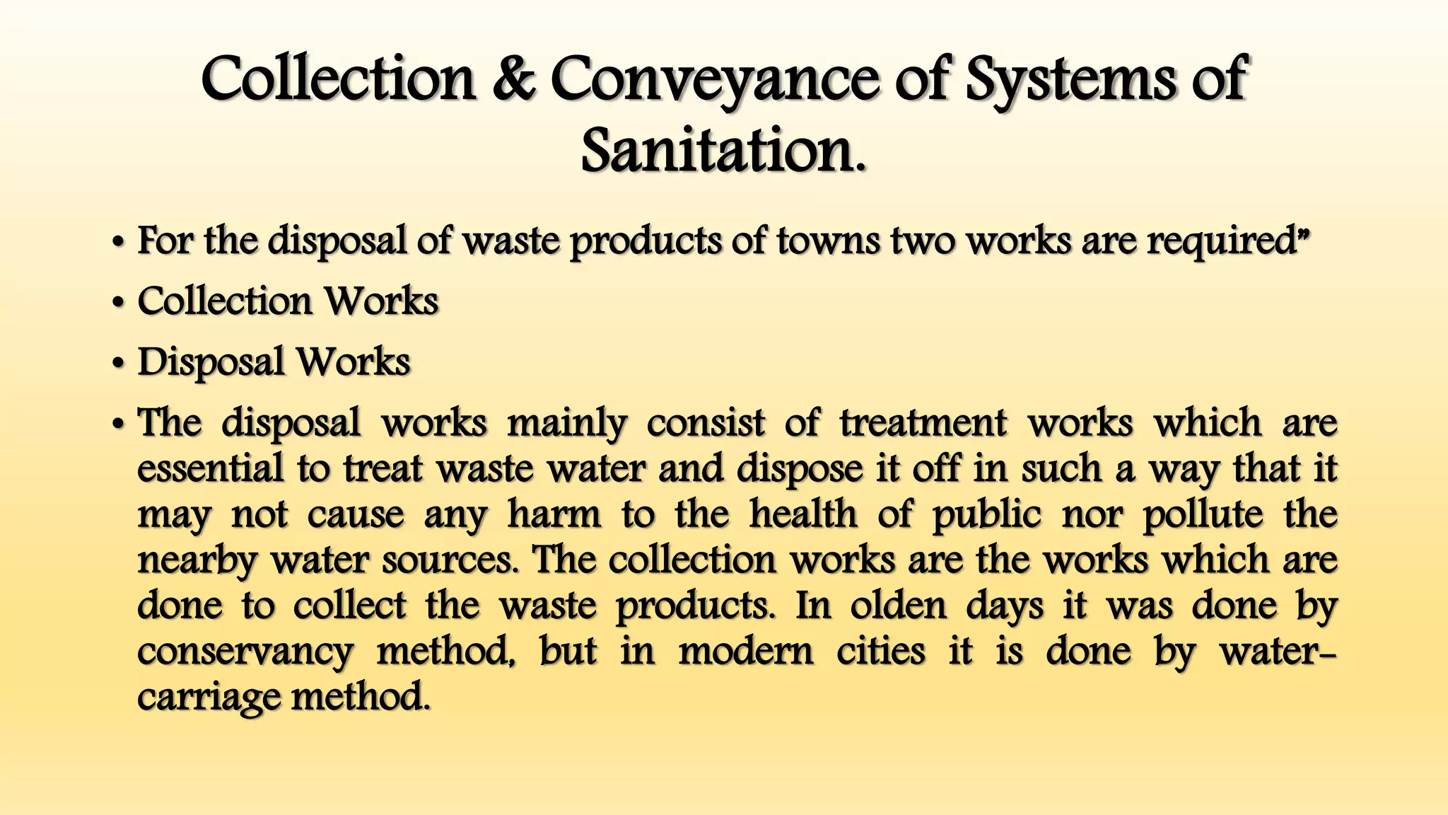 Collection & Conveyance of Systems of
Sanitation.
• For the disposal of waste products of towns two works are required”
• Collection Works
• Disposal Works
• The disposal works mainly consist of treatment works which are
essential to treat waste water and dispose it off in such a way that it
may not cause any harm to the health of public nor pollute the
nearby water sources. The collection works are the works which are
done to collect the waste products. In olden days it was done by
conservancy method, but in modern cities it is done by water-
carriage method.
 