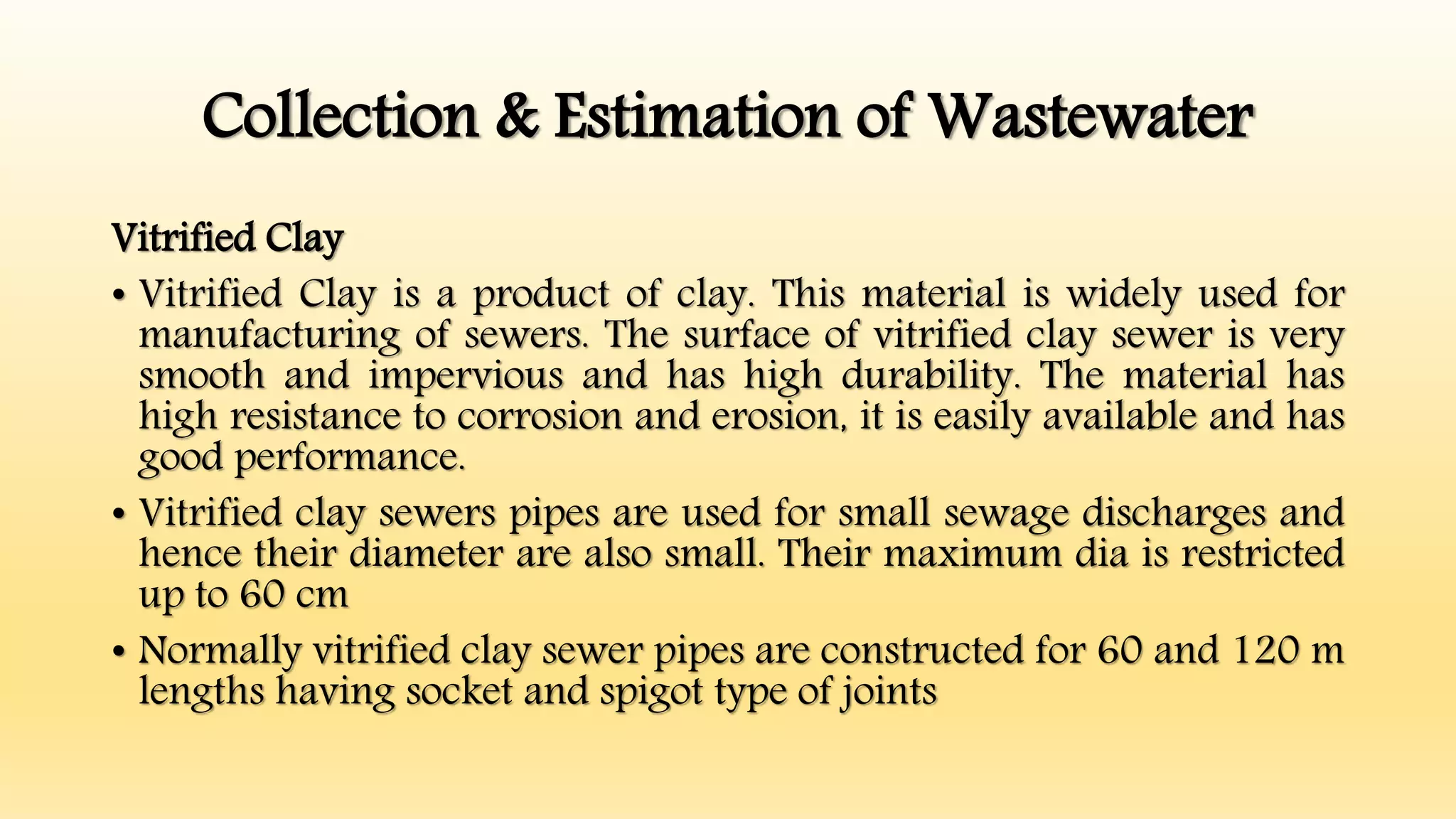 Collection & Estimation of Wastewater
Vitrified Clay
• Vitrified Clay is a product of clay. This material is widely used for
manufacturing of sewers. The surface of vitrified clay sewer is very
smooth and impervious and has high durability. The material has
high resistance to corrosion and erosion, it is easily available and has
good performance.
• Vitrified clay sewers pipes are used for small sewage discharges and
hence their diameter are also small. Their maximum dia is restricted
up to 60 cm
• Normally vitrified clay sewer pipes are constructed for 60 and 120 m
lengths having socket and spigot type of joints
 
