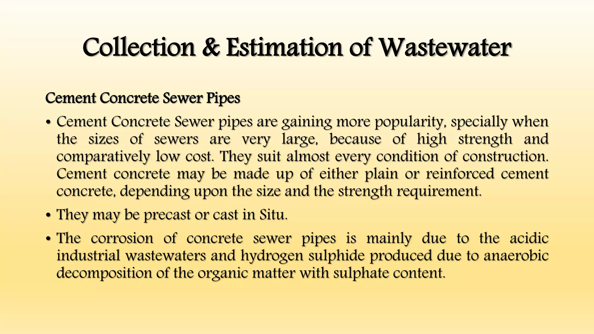 Collection & Estimation of Wastewater
Cement Concrete Sewer Pipes
• Cement Concrete Sewer pipes are gaining more popularity, specially when
the sizes of sewers are very large, because of high strength and
comparatively low cost. They suit almost every condition of construction.
Cement concrete may be made up of either plain or reinforced cement
concrete, depending upon the size and the strength requirement.
• They may be precast or cast in Situ.
• The corrosion of concrete sewer pipes is mainly due to the acidic
industrial wastewaters and hydrogen sulphide produced due to anaerobic
decomposition of the organic matter with sulphate content.
 