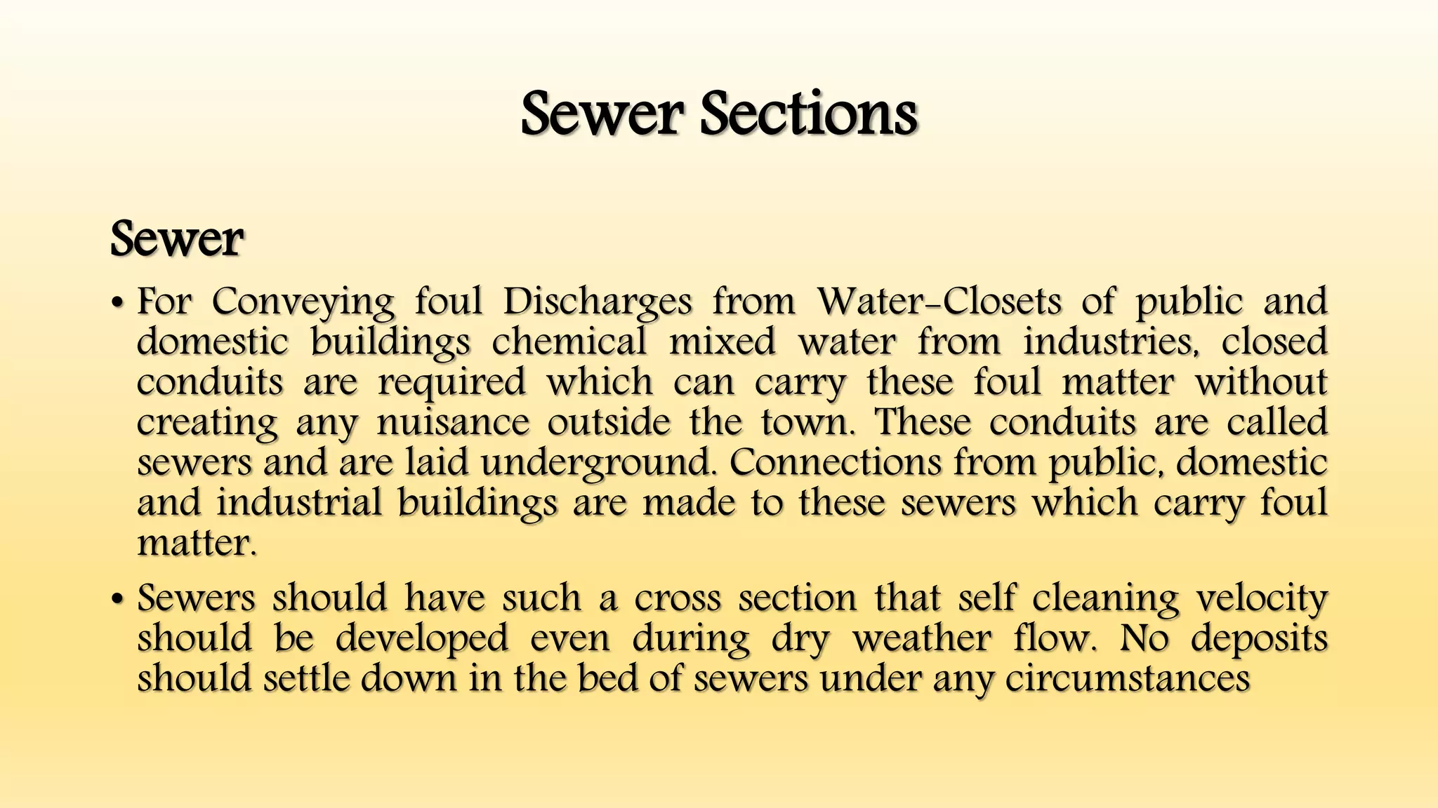 Sewer Sections
Sewer
• For Conveying foul Discharges from Water-Closets of public and
domestic buildings chemical mixed water from industries, closed
conduits are required which can carry these foul matter without
creating any nuisance outside the town. These conduits are called
sewers and are laid underground. Connections from public, domestic
and industrial buildings are made to these sewers which carry foul
matter.
• Sewers should have such a cross section that self cleaning velocity
should be developed even during dry weather flow. No deposits
should settle down in the bed of sewers under any circumstances
 