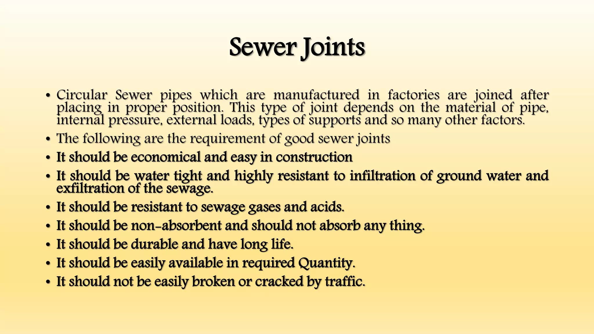 Sewer Joints
• Circular Sewer pipes which are manufactured in factories are joined after
placing in proper position. This type of joint depends on the material of pipe,
internal pressure, external loads, types of supports and so many other factors.
• The following are the requirement of good sewer joints
• It should be economical and easy in construction
• It should be water tight and highly resistant to infiltration of ground water and
exfiltration of the sewage.
• It should be resistant to sewage gases and acids.
• It should be non-absorbent and should not absorb any thing.
• It should be durable and have long life.
• It should be easily available in required Quantity.
• It should not be easily broken or cracked by traffic.
 
