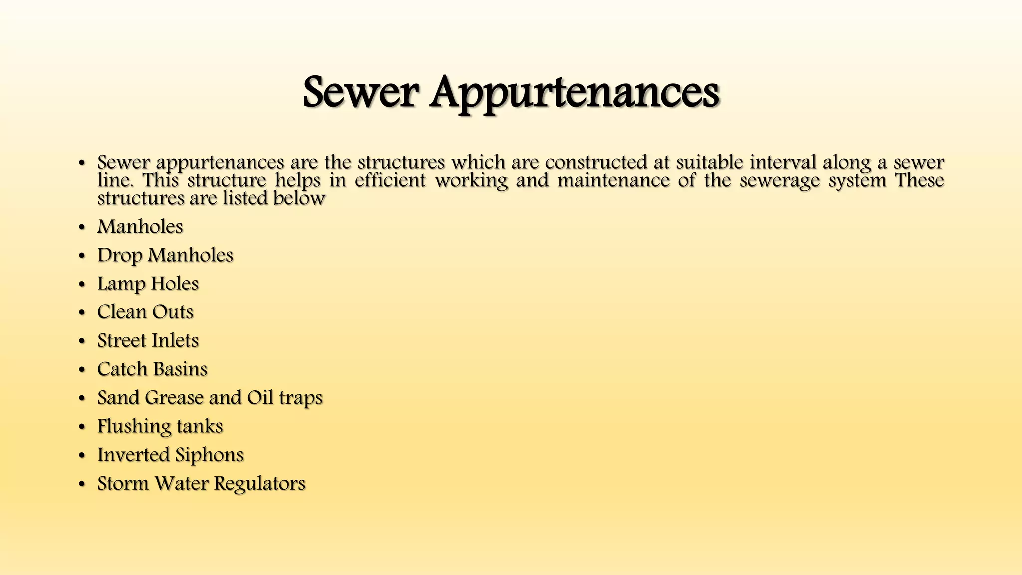 Sewer Appurtenances
• Sewer appurtenances are the structures which are constructed at suitable interval along a sewer
line. This structure helps in efficient working and maintenance of the sewerage system These
structures are listed below
• Manholes
• Drop Manholes
• Lamp Holes
• Clean Outs
• Street Inlets
• Catch Basins
• Sand Grease and Oil traps
• Flushing tanks
• Inverted Siphons
• Storm Water Regulators
 