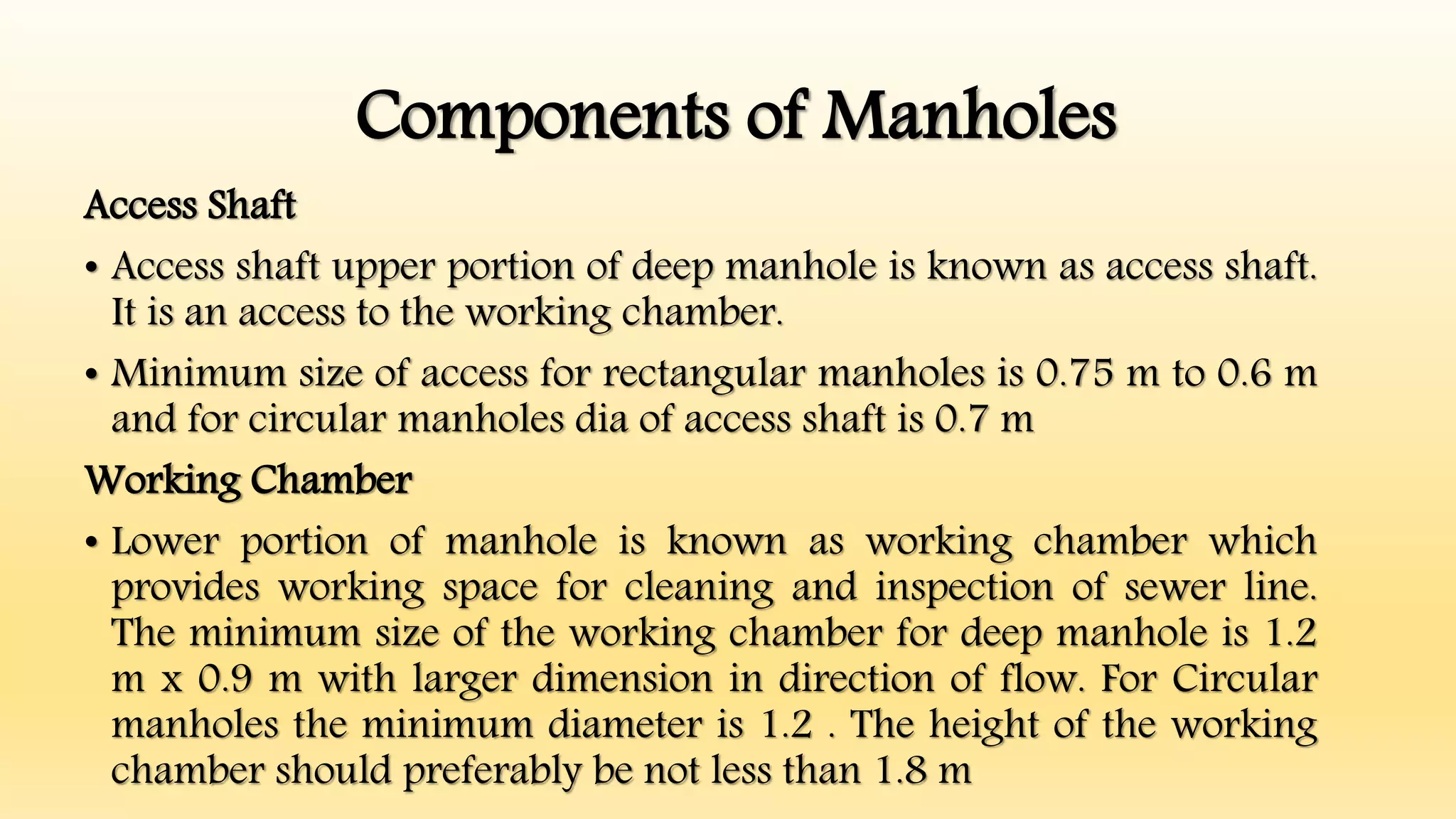 Components of Manholes
Access Shaft
• Access shaft upper portion of deep manhole is known as access shaft.
It is an access to the working chamber.
• Minimum size of access for rectangular manholes is 0.75 m to 0.6 m
and for circular manholes dia of access shaft is 0.7 m
Working Chamber
• Lower portion of manhole is known as working chamber which
provides working space for cleaning and inspection of sewer line.
The minimum size of the working chamber for deep manhole is 1.2
m x 0.9 m with larger dimension in direction of flow. For Circular
manholes the minimum diameter is 1.2 . The height of the working
chamber should preferably be not less than 1.8 m
 