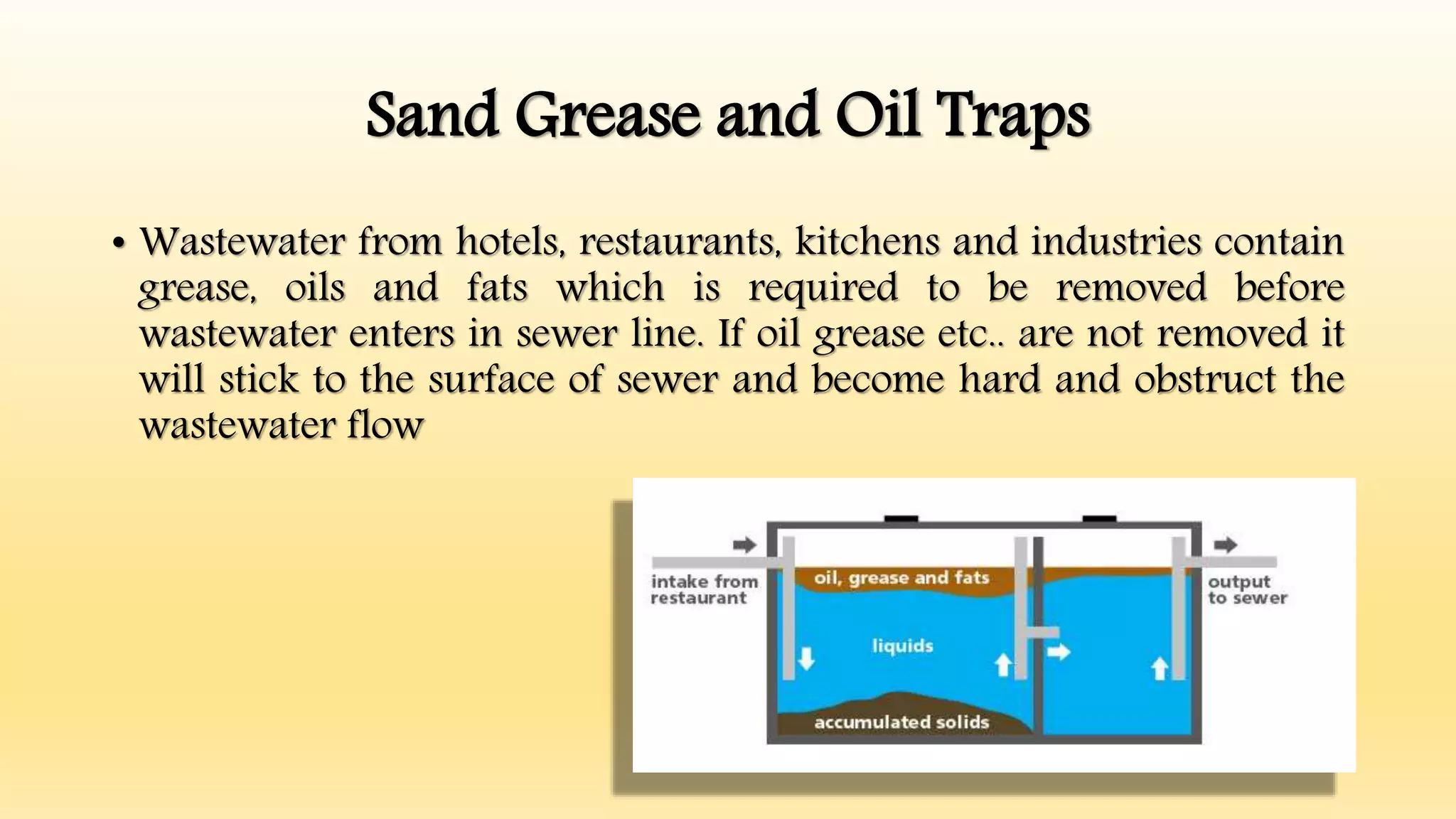 Sand Grease and Oil Traps
• Wastewater from hotels, restaurants, kitchens and industries contain
grease, oils and fats which is required to be removed before
wastewater enters in sewer line. If oil grease etc.. are not removed it
will stick to the surface of sewer and become hard and obstruct the
wastewater flow
 