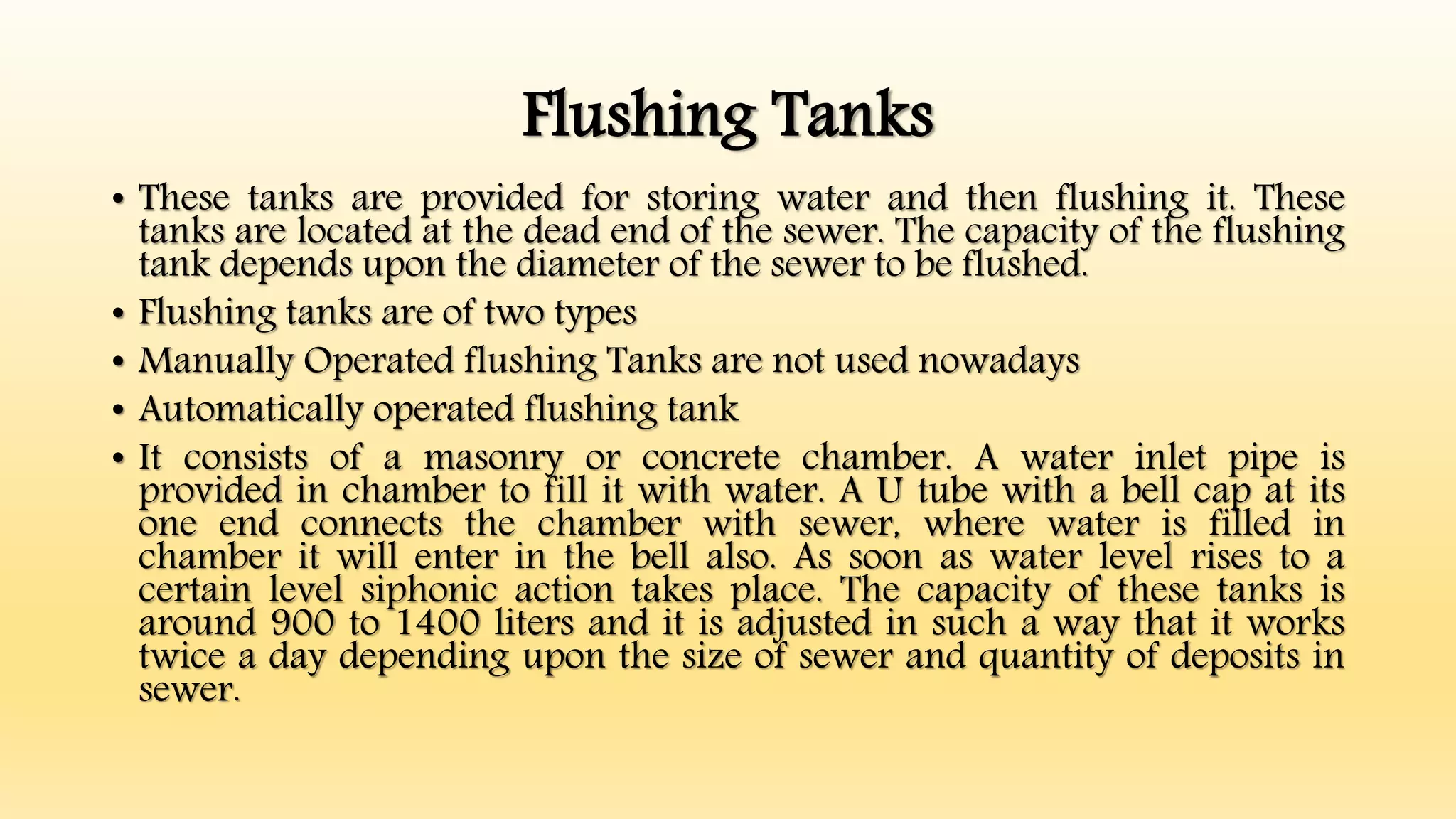 Flushing Tanks
• These tanks are provided for storing water and then flushing it. These
tanks are located at the dead end of the sewer. The capacity of the flushing
tank depends upon the diameter of the sewer to be flushed.
• Flushing tanks are of two types
• Manually Operated flushing Tanks are not used nowadays
• Automatically operated flushing tank
• It consists of a masonry or concrete chamber. A water inlet pipe is
provided in chamber to fill it with water. A U tube with a bell cap at its
one end connects the chamber with sewer, where water is filled in
chamber it will enter in the bell also. As soon as water level rises to a
certain level siphonic action takes place. The capacity of these tanks is
around 900 to 1400 liters and it is adjusted in such a way that it works
twice a day depending upon the size of sewer and quantity of deposits in
sewer.
 
