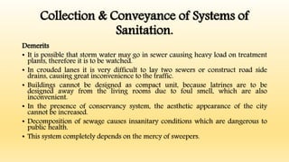 Collection & Conveyance of Systems of
Sanitation.
Demerits
• It is possible that storm water may go in sewer causing heavy load on treatment
plants, therefore it is to be watched.
• In crouded lanes it is very difficult to lay two sewers or construct road side
drains, causing great inconvenience to the traffic.
• Buildings cannot be designed as compact unit, because latrines are to be
designed away from the living rooms due to foul smell, which are also
inconvenient.
• In the presence of conservancy system, the aesthetic appearance of the city
cannot be increased.
• Decomposition of sewage causes insanitary conditions which are dangerous to
public health.
• This system completely depends on the mercy of sweepers.
 