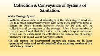 Collection & Conveyance of Systems of
Sanitation.
Water Carriage System
• With the development and advantages of the cities, urgent need was
felt to replace conservancy system with some more improved types of
system in which human agencies should not be used for the
collection and conveyance of the sewage. After a large number of
trials it was found that the water is the only cheapest substance,
which can be easily used for collection and conveyance of sewage.
Therefore it is called Water-Carriage System.
• In this system the excremental matters are mixed up in large
quantity of water and are disposed off after necessary treatment in a
satisfactory manner.
 