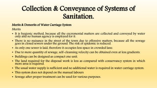 Collection & Conveyance of Systems of
Sanitation.
Merits & Demerits of Water Carriage System
Merits
• It is hygienic method, because all the excremental matters are collected and conveyed by water
only and no human agency is employed for it.
• There is no nuisance in the street of the town due to offensive matters, because all the sewage
goes in closed sewers under the ground. The risk of epidemic is reduced.
• As only one sewer is laid, therefore it occupies less space in crowded lane.
• Due to more quantity of sewage, self-cleansing velocity can be obtained even at less gradients.
• Buildings can be designed as compact one unit.
• The land required for the disposal work is less as compared with conservancy system in which
more area is required.
• The usual water supply is sufficient and no additional water is required in water carriage system.
• This system does not depend on the manual labours
• Sewage after proper treatment can be used for various purposes.
 