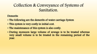 Collection & Conveyance of Systems of
Sanitation.
Demerits
• The following are the demerits of water carriage System
• This system is very costly in initial cost.
• The maintenance of this system is also costly.
• During monsoon large volume of sewage is to be treated whereas
very small volume is to be treated in the remaining period of the
year.
 