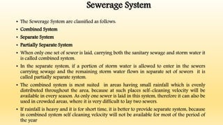 Sewerage System
• The Sewerage System are classified as follows:
• Combined System
• Separate System
• Partially Separate System
• When only one set of sewer is laid, carrying both the sanitary sewage and storm water it
is called combined system.
• In the separate system, if a portion of storm water is allowed to enter in the sewers
carrying sewage and the remaining storm water flows in separate set of sewers it is
called partially separate system.
• The combined system is most suited in areas having small rainfall which is evenly
distributed throughout the area, because at such places self-cleaning velocity will be
available in every season. As only one sewer is laid in this system, therefore it can also be
used in crowded areas, where it is very difficult to lay two sewers.
• If rainfall is heavy and it is for short time, it is better to provide separate system, because
in combined system self cleaning velocity will not be available for most of the period of
the year
 