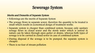 Sewerage System
Merits and Demerits of Separate System
• Followings are the merits of Separate System
• The sewage flows in separate sewer, therefore the quantity to be treated is
small which results in economical design of treatment works.
• Separate system is cheaper than combined system, because only sanitary
sewage flows in closed sewer and the storm water which is unfoul in
nature can be taken through open gutter or drains, whereas both types of
sewage is to be carried in closed sewer in case of combined system
• During disposal if the sewage is to be pumped, the separate system is
cheaper.
• There is no fear of stream pollution
 