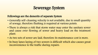 Sewerage System
Followings are the demerits of separate System
• Generally self-cleaning velocity is not available, due to small quantity
of sewage, therefore flushing is required at various points.
• There is always a risk that storm water may enter the sanitary sewer
and cause over flowing of sewer and heavy load on the treatment
plant.
• As two sets of sewer are laid, therefore its maintenance cost is more.
• In busy lanes laying of two sewers is difficult which also causes great
inconvenience to the traffic during repairs.
 