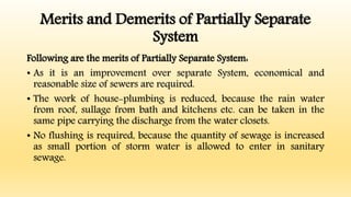 Merits and Demerits of Partially Separate
System
Following are the merits of Partially Separate System:
• As it is an improvement over separate System, economical and
reasonable size of sewers are required.
• The work of house-plumbing is reduced, because the rain water
from roof, sullage from bath and kitchens etc. can be taken in the
same pipe carrying the discharge from the water closets.
• No flushing is required, because the quantity of sewage is increased
as small portion of storm water is allowed to enter in sanitary
sewage.
 