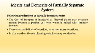 Merits and Demerits of Partially Separate
System
Following are demerits of partially Separate System
• The Cost of Pumping is Increased at disposal plants than separate
system because a portion of storm water is mixed with sanitary
Sewage.
• There are possibilities of overflow, requiring storm overflows.
• In dry weather, the self cleaning velocities may not develop.
 