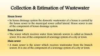 Collection & Estimation of Wastewater
House Sewer
• In house drainage system the domestic wastewater of a house is carried by
the house sewer to the municipal sewer called lateral. House sewer is one
of the component of house drainage system.
Branch Sewer
• The sewer which receives water from laterals sewers is called as branch
sewer. It is one of the component of sewerage system of a city or town.
Main sewer
• A main sewer is the sewer which receives wastewater from the branch
sewers. It is one of the component of a sewerage system of a city or town.
 
