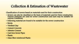 Collection & Estimation of Wastewater
Classification of sewers based on materials used for their construction
• Sewers can also be classified on the basis of materials used for their construction.
Various materials are used for sewer construction and each may be suitable for
various Conditions.
• Following material are found to be suitable for the sewer construction
• Bricks
• Vitrified Clay
• Cement Concrete
• Asbestos Cement
• Cast Iron Sewer Pipes
• Plastic
• Glass fiber reinforced Plastic
 