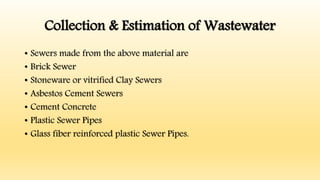 Collection & Estimation of Wastewater
• Sewers made from the above material are
• Brick Sewer
• Stoneware or vitrified Clay Sewers
• Asbestos Cement Sewers
• Cement Concrete
• Plastic Sewer Pipes
• Glass fiber reinforced plastic Sewer Pipes.
 