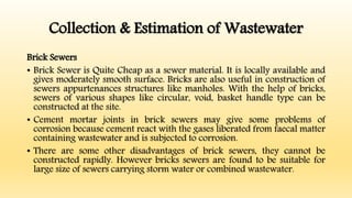 Collection & Estimation of Wastewater
Brick Sewers
• Brick Sewer is Quite Cheap as a sewer material. It is locally available and
gives moderately smooth surface. Bricks are also useful in construction of
sewers appurtenances structures like manholes. With the help of bricks,
sewers of various shapes like circular, void, basket handle type can be
constructed at the site.
• Cement mortar joints in brick sewers may give some problems of
corrosion because cement react with the gases liberated from faecal matter
containing wastewater and is subjected to corrosion.
• There are some other disadvantages of brick sewers, they cannot be
constructed rapidly. However bricks sewers are found to be suitable for
large size of sewers carrying storm water or combined wastewater.
 