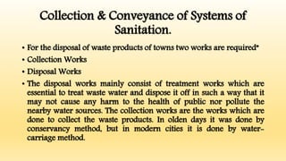 Collection & Conveyance of Systems of
Sanitation.
• For the disposal of waste products of towns two works are required”
• Collection Works
• Disposal Works
• The disposal works mainly consist of treatment works which are
essential to treat waste water and dispose it off in such a way that it
may not cause any harm to the health of public nor pollute the
nearby water sources. The collection works are the works which are
done to collect the waste products. In olden days it was done by
conservancy method, but in modern cities it is done by water-
carriage method.
 