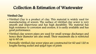 Collection & Estimation of Wastewater
Vitrified Clay
• Vitrified Clay is a product of clay. This material is widely used for
manufacturing of sewers. The surface of vitrified clay sewer is very
smooth and impervious and has high durability. The material has
high resistance to corrosion and erosion, it is easily available and has
good performance.
• Vitrified clay sewers pipes are used for small sewage discharges and
hence their diameter are also small. Their maximum dia is restricted
up to 60 cm
• Normally vitrified clay sewer pipes are constructed for 60 and 120 m
lengths having socket and spigot type of joints
 