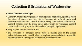 Collection & Estimation of Wastewater
Cement Concrete Sewer Pipes
• Cement Concrete Sewer pipes are gaining more popularity, specially when
the sizes of sewers are very large, because of high strength and
comparatively low cost. They suit almost every condition of construction.
Cement concrete may be made up of either plain or reinforced cement
concrete, depending upon the size and the strength requirement.
• They may be precast or cast in Situ.
• The corrosion of concrete sewer pipes is mainly due to the acidic
industrial wastewaters and hydrogen sulphide produced due to anaerobic
decomposition of the organic matter with sulphate content.
 