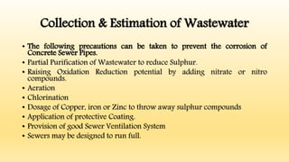 Collection & Estimation of Wastewater
• The following precautions can be taken to prevent the corrosion of
Concrete Sewer Pipes.
• Partial Purification of Wastewater to reduce Sulphur.
• Raising Oxidation Reduction potential by adding nitrate or nitro
compounds.
• Aeration
• Chlorination
• Dosage of Copper, iron or Zinc to throw away sulphur compounds
• Application of protective Coating.
• Provision of good Sewer Ventilation System
• Sewers may be designed to run full.
 