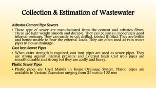 Collection & Estimation of Wastewater
Asbestos Cement Pipe Sewers
• These type of sewer are manufactured from the cement and asbestos fibres.
There are light weight smooth and durable. They can be sustain moderately good
internal pressure. They can easily be cut, drilled, jointed & fitted. They are brittle
and hence unable to bear the external loads. They are often used as rain water
pipes in house drainage.
Cast Iron Sewer Pipes
• When extra strength is required, cast iron pipes are used as sewer pipes. They
are strong against internal pressure and external loads Cast iron pipes are
smooth durable and strong but they are costly and heavy.
Plastic Sewer Pipes
• Plastic pipes are Used Mainly in house Drainage System, Plastic pipes are
available in Various Diameters ranging from 25 mm to 100 mm
 