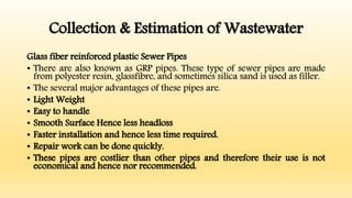 Collection & Estimation of Wastewater
Glass fiber reinforced plastic Sewer Pipes
• There are also known as GRP pipes. These type of sewer pipes are made
from polyester resin, glassfibre, and sometimes silica sand is used as filler.
• The several major advantages of these pipes are.
• Light Weight
• Easy to handle
• Smooth Surface Hence less headloss
• Faster installation and hence less time required.
• Repair work can be done quickly.
• These pipes are costlier than other pipes and therefore their use is not
economical and hence nor recommended.
 