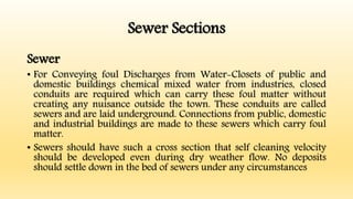 Sewer Sections
Sewer
• For Conveying foul Discharges from Water-Closets of public and
domestic buildings chemical mixed water from industries, closed
conduits are required which can carry these foul matter without
creating any nuisance outside the town. These conduits are called
sewers and are laid underground. Connections from public, domestic
and industrial buildings are made to these sewers which carry foul
matter.
• Sewers should have such a cross section that self cleaning velocity
should be developed even during dry weather flow. No deposits
should settle down in the bed of sewers under any circumstances
 