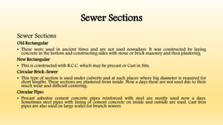 Sewer Sections
Sewer Sections
Old Rectangular
• These were used in ancient times and are not used nowadays. It was constructed by laying
concrete in the bottom and constructing sides with stone or brick masonry and then plastering.
New Rectangular
• This is constructed with R.C.C. which may be precast or Cast in Situ.
Circular Brick-Sewer
• This type of section is used under culverts and at such places where big diameter is required for
short lengths. These sections are plastered from inside. Now a days these are not used due to their
much wear and difficult centering.
Circular Pipes
• Precast asbestos cement concrete pipes reinforced with steel are mostly used now a days.
Sometimes steel pipes with lining of cement concrete on inside and outside are used. Cast Iron
pipes are also used on large scales for branch sewers.
 